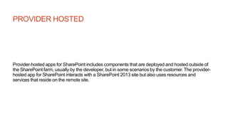 PROVIDER HOSTED
Provider-hosted apps for SharePoint includes components that are deployed and hosted outside of
the SharePoint farm, usually by the developer, but in some scenarios by the customer. The provider-
hosted app for SharePoint interacts with a SharePoint 2013 site but also uses resources and
services that reside on the remote site.
 