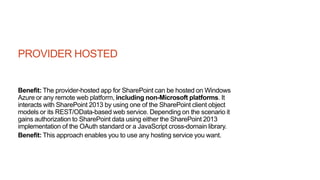 PROVIDER HOSTED
Benefit: The provider-hosted app for SharePoint can be hosted on Windows
Azure or any remote web platform, including non-Microsoft platforms. It
interacts with SharePoint 2013 by using one of the SharePoint client object
models or its REST/OData-based web service. Depending on the scenario it
gains authorization to SharePoint data using either the SharePoint 2013
implementation of the OAuth standard or a JavaScript cross-domain library.
Benefit: This approach enables you to use any hosting service you want.
 