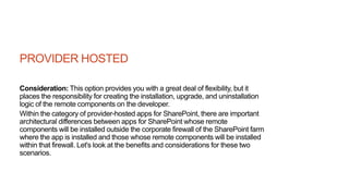 PROVIDER HOSTED
Consideration: This option provides you with a great deal of flexibility, but it
places the responsibility for creating the installation, upgrade, and uninstallation
logic of the remote components on the developer.
Within the category of provider-hosted apps for SharePoint, there are important
architectural differences between apps for SharePoint whose remote
components will be installed outside the corporate firewall of the SharePoint farm
where the app is installed and those whose remote components will be installed
within that firewall. Let's look at the benefits and considerations for these two
scenarios.
 