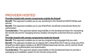 PROVIDER HOSTED
Provider-hosted with remote components outside the firewall
Benefit: This approach enables you to use JavaScript or the SharePoint REST/OData web
service.
Benefit: This approach enables you to use SharePoint JavaScript cross-domain library for
authorization.
Consideration: This approach places responsibility on the development team for maintaining
the remote site and for managing tenancy isolation among the customers that are using the
app.
Provider-hosted with remote components inside the firewall
Benefit: This approach enables you to use any programming languages that you wish.
Benefit: This approach enables you to interact with a SharePoint 2013 site by using one of the
SharePoint client object models or its REST/OData-based web service, and to use the OAuth
protocol for app authentication and authorization.
Consideration: This approach places responsibility on the development team to provide a
packaging and installation system for the remote components.
 