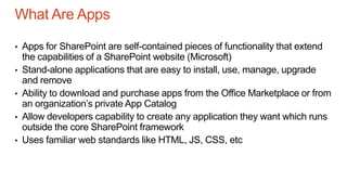 What Are Apps
• Apps for SharePoint are self-contained pieces of functionality that extend
the capabilities of a SharePoint website (Microsoft)
• Stand-alone applications that are easy to install, use, manage, upgrade
and remove
• Ability to download and purchase apps from the Office Marketplace or from
an organization’s private App Catalog
• Allow developers capability to create any application they want which runs
outside the core SharePoint framework
• Uses familiar web standards like HTML, JS, CSS, etc
 