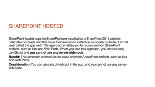 SHAREPOINT HOSTED
SharePoint-hosted apps for SharePoint are installed on a SharePoint 2013 website,
called the host web, and that have their resources hosted on an isolated subsite of a host
web, called the app web. This approach enables you to reuse common SharePoint
artifacts, such as lists and Web Parts. When you take this approach, you can use only
JavaScript and you cannot use any server-side code.
Benefit: This approach enables you to reuse common SharePoint artifacts, such as lists
and Web Parts.
Consideration: You can use only JavaScript in the app, and you cannot use any server-
side code.
 