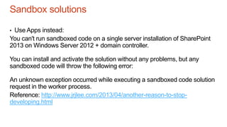 Sandbox solutions
• Use Apps instead:
You can't run sandboxed code on a single server installation of SharePoint
2013 on Windows Server 2012 + domain controller.
You can install and activate the solution without any problems, but any
sandboxed code will throw the following error:
An unknown exception occurred while executing a sandboxed code solution
request in the worker process.
Reference: http://www.jrjlee.com/2013/04/another-reason-to-stop-
developing.html
 