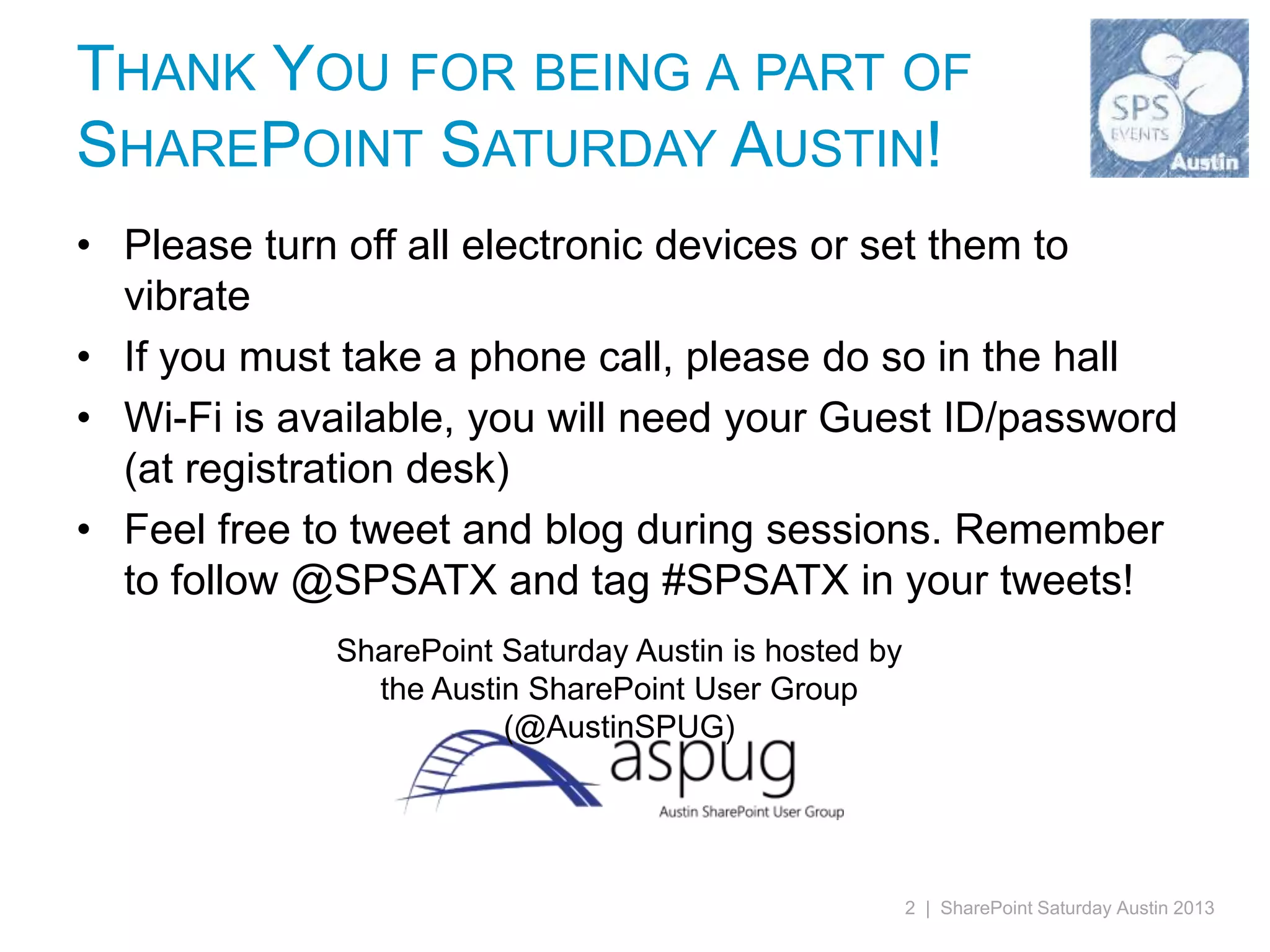 THANK YOU FOR BEING A PART OF
SHAREPOINT SATURDAY AUSTIN!
• Please turn off all electronic devices or set them to
  vibrate
• If you must take a phone call, please do so in the hall
• Wi-Fi is available, you will need your Guest ID/password
  (at registration desk)
• Feel free to tweet and blog during sessions. Remember
  to follow @SPSATX and tag #SPSATX in your tweets!
             SharePoint Saturday Austin is hosted by
               the Austin SharePoint User Group
                        (@AustinSPUG)




                                                       2 | SharePoint Saturday Austin 2013
 