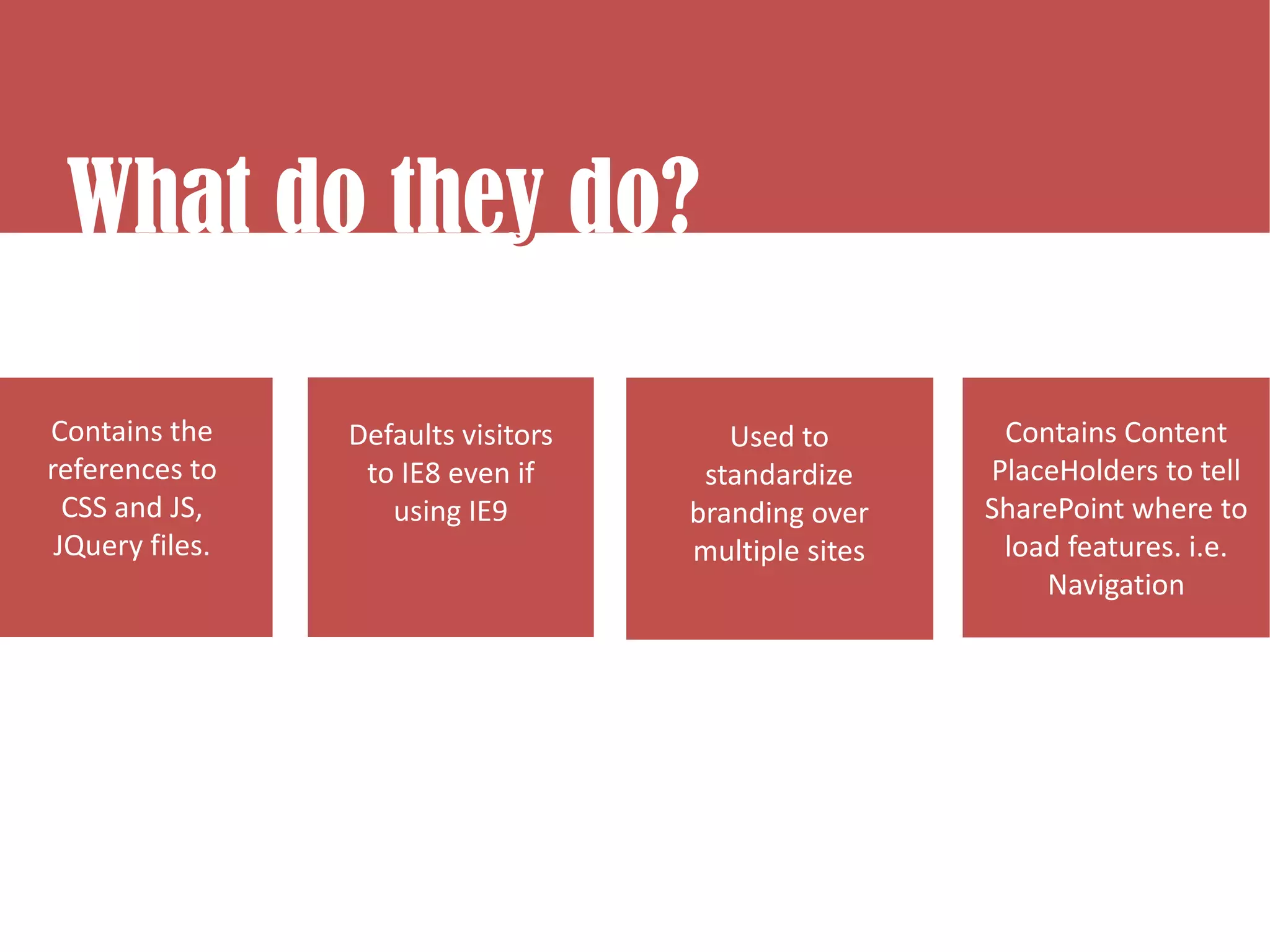 What do they do?
What do they do?
           y

Contains the     Defaults visitors      Used to        Contains Content
references to     to IE8 even if      standardize     PlaceHolders to tell
  CSS and JS,       using IE9        branding over    SharePoint where to
 JQuery files.                       multiple sites    load features. i.e.
                                                          Navigation
 
