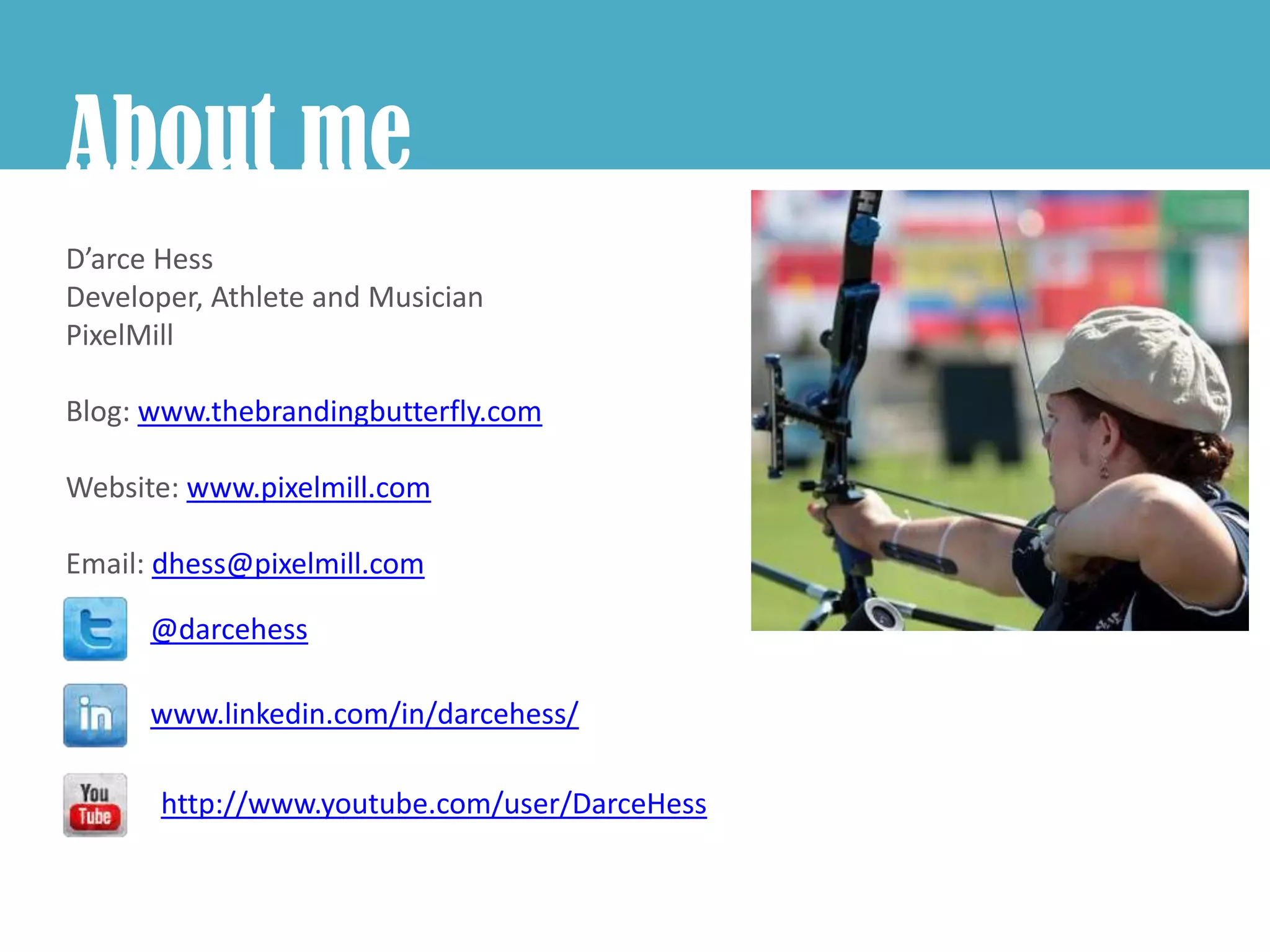 About me
D’arce Hess
Developer, Athlete and Musician
PixelMill

Blog: www.thebrandingbutterfly.com

Website: www.pixelmill.com

Email: dhess@pixelmill.com

      @darcehess

      www.linkedin.com/in/darcehess/

       http://www.youtube.com/user/DarceHess
 
