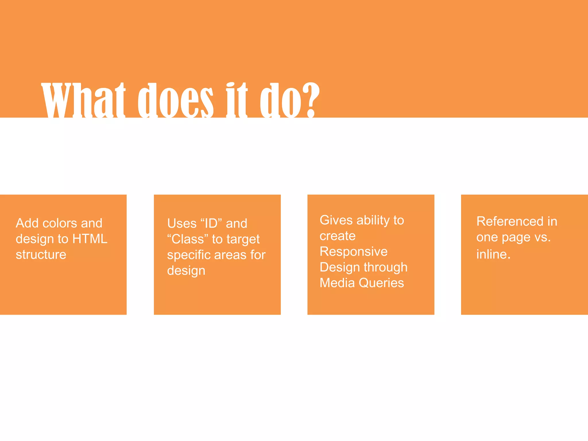What does it do?

Add colors and   Uses “ID” and        Gives ability to   Referenced in
design to HTML   “Class” to target    create             one page vs.
structure        specific areas for   Responsive         inline.
                 design               Design through
                                      Media Queries
 