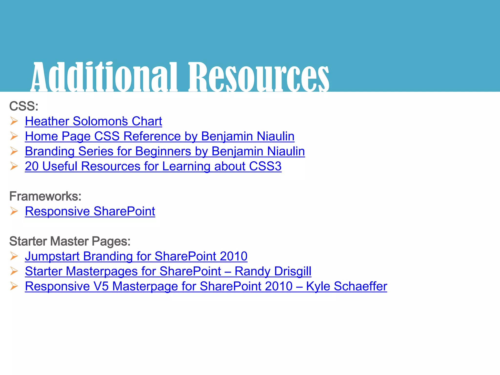 Additional Resources
CSS:
 Heather Solomon’ Chart
                   s
 Home Page CSS Reference by Benjamin Niaulin
 Branding Series for Beginners by Benjamin Niaulin
 20 Useful Resources for Learning about CSS3

Frameworks:
 Responsive SharePoint

Starter Master Pages:
 Jumpstart Branding for SharePoint 2010
 Starter Masterpages for SharePoint – Randy Drisgill
 Responsive V5 Masterpage for SharePoint 2010 – Kyle Schaeffer
 