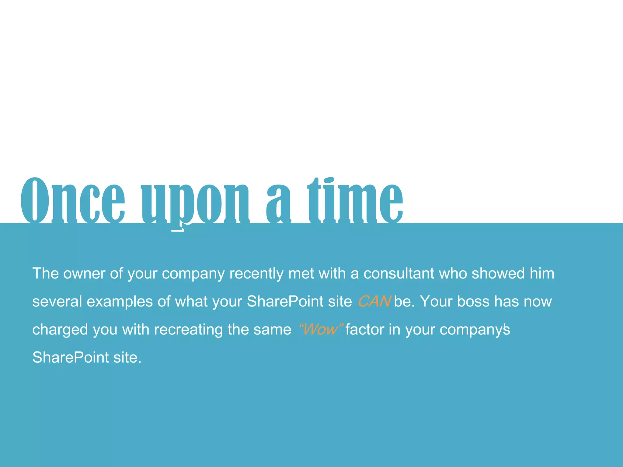 Once upon a time
      p
The owner of your company recently met with a consultant who showed him
several examples of what your SharePoint site CAN be. Your boss has now
charged you with recreating the same “Wow” factor in your company’
                                                                 s
SharePoint site.
 
