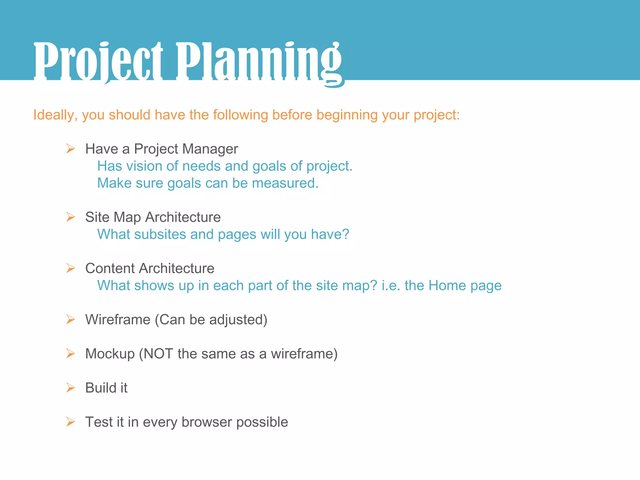 j
Project Planning
               g
Ideally, you should have the following before beginning your project:

      Have a Project Manager
        Has vision of needs and goals of project.
        Make sure goals can be measured.

      Site Map Architecture
         What subsites and pages will you have?

      Content Architecture
        What shows up in each part of the site map? i.e. the Home page

      Wireframe (Can be adjusted)

      Mockup (NOT the same as a wireframe)

      Build it

      Test it in every browser possible
 