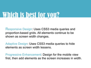 Which is best for you?
                  y
 Responsive Design: Uses CSS3 media queries and
 proportion-based grids. All elements continue to be
 shown as screen width changes.

 Adaptive Design: Uses CSS3 media queries to hide
 elements as screen width lessens.

 Progressive Enhancement: Design for the mobile view
 first, then add elements as the screen increases in width.
 