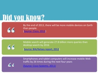 Did you know?
    y
      By the end of 2013, there will be more mobile devices on Earth
      than people.
      (Source: Cisco, 2013)



      Mobile search will generate 27.8 billion more queries than
      desktop search by 2016
      (Source: BIA/Kelsey report, 2012)


      Smartphones and tablet computers will increase mobile Web
      traffic by 26 times during the next four years
      (Source: Cisco Systems, 2011)
 