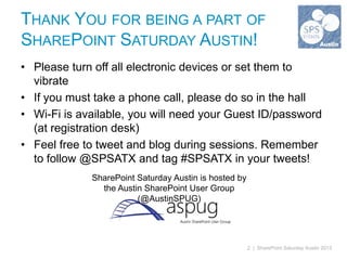 THANK YOU FOR BEING A PART OF
SHAREPOINT SATURDAY AUSTIN!
• Please turn off all electronic devices or set them to
  vibrate
• If you must take a phone call, please do so in the hall
• Wi-Fi is available, you will need your Guest ID/password
  (at registration desk)
• Feel free to tweet and blog during sessions. Remember
  to follow @SPSATX and tag #SPSATX in your tweets!
             SharePoint Saturday Austin is hosted by
               the Austin SharePoint User Group
                        (@AustinSPUG)




                                                       2 | SharePoint Saturday Austin 2013
 