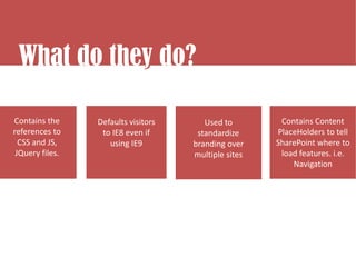 What do they do?
What do they do?
           y

Contains the     Defaults visitors      Used to        Contains Content
references to     to IE8 even if      standardize     PlaceHolders to tell
  CSS and JS,       using IE9        branding over    SharePoint where to
 JQuery files.                       multiple sites    load features. i.e.
                                                          Navigation
 