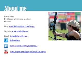 About me
D’arce Hess
Developer, Athlete and Musician
PixelMill

Blog: www.thebrandingbutterfly.com

Website: www.pixelmill.com

Email: dhess@pixelmill.com

      @darcehess

      www.linkedin.com/in/darcehess/

       http://www.youtube.com/user/DarceHess
 