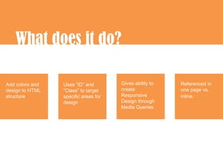 What does it do?

Add colors and   Uses “ID” and        Gives ability to   Referenced in
design to HTML   “Class” to target    create             one page vs.
structure        specific areas for   Responsive         inline.
                 design               Design through
                                      Media Queries
 