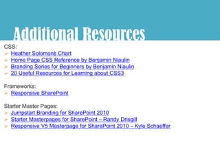 Additional Resources
CSS:
 Heather Solomon’ Chart
                   s
 Home Page CSS Reference by Benjamin Niaulin
 Branding Series for Beginners by Benjamin Niaulin
 20 Useful Resources for Learning about CSS3

Frameworks:
 Responsive SharePoint

Starter Master Pages:
 Jumpstart Branding for SharePoint 2010
 Starter Masterpages for SharePoint – Randy Drisgill
 Responsive V5 Masterpage for SharePoint 2010 – Kyle Schaeffer
 