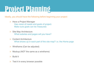 j
Project Planning
               g
Ideally, you should have the following before beginning your project:

      Have a Project Manager
        Has vision of needs and goals of project.
        Make sure goals can be measured.

      Site Map Architecture
         What subsites and pages will you have?

      Content Architecture
        What shows up in each part of the site map? i.e. the Home page

      Wireframe (Can be adjusted)

      Mockup (NOT the same as a wireframe)

      Build it

      Test it in every browser possible
 