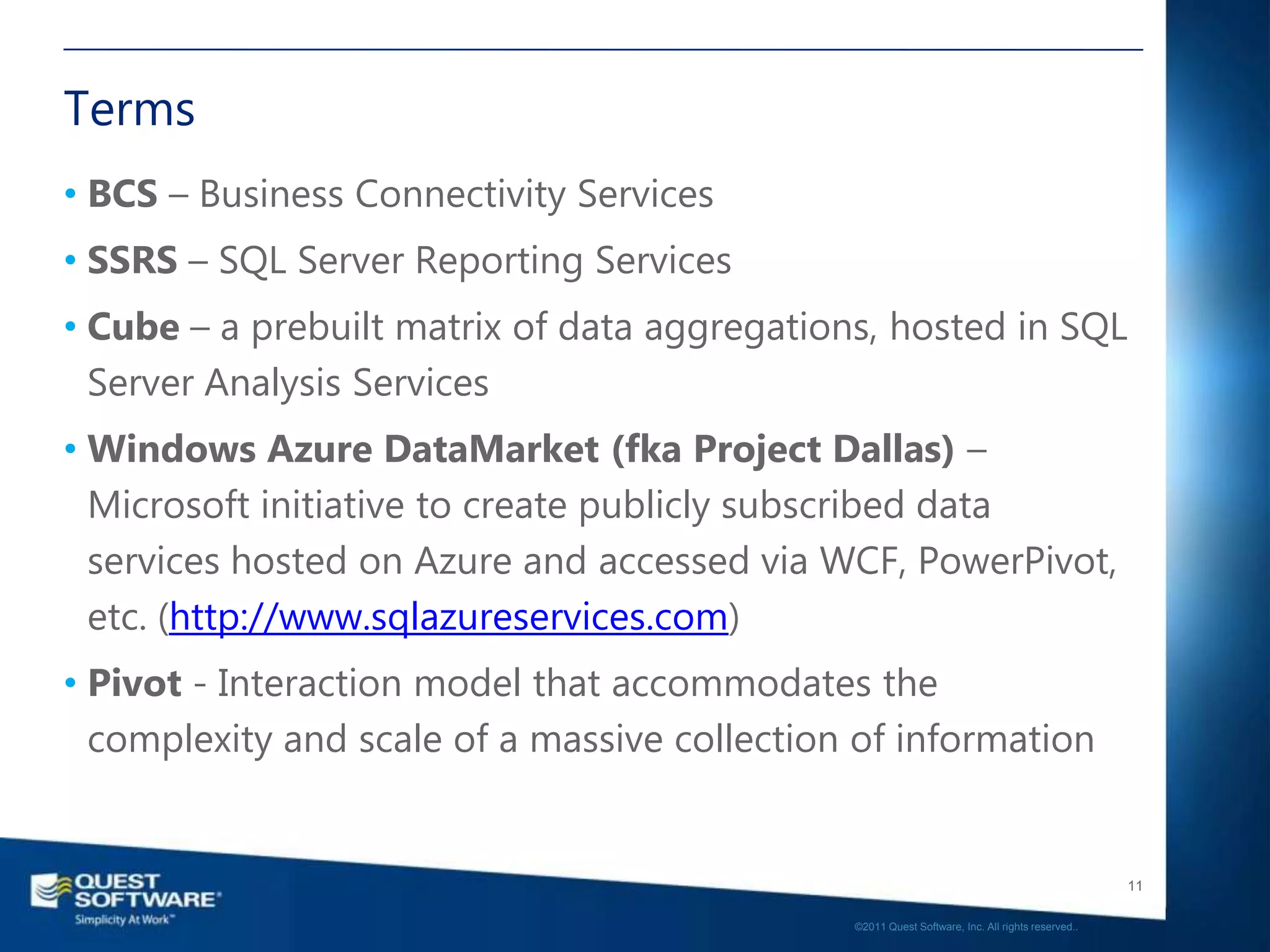 Terms
• BCS – Business Connectivity Services
• SSRS – SQL Server Reporting Services
• Cube – a prebuilt matrix of data aggregations, hosted in SQL
  Server Analysis Services
• Windows Azure DataMarket (fka Project Dallas) –
  Microsoft initiative to create publicly subscribed data
  services hosted on Azure and accessed via WCF, PowerPivot,
  etc. (http://www.sqlazureservices.com)
• Pivot - Interaction model that accommodates the
  complexity and scale of a massive collection of information


                                                                                                 11

                                              ©2011 Quest Software, Inc. All rights reserved..
 