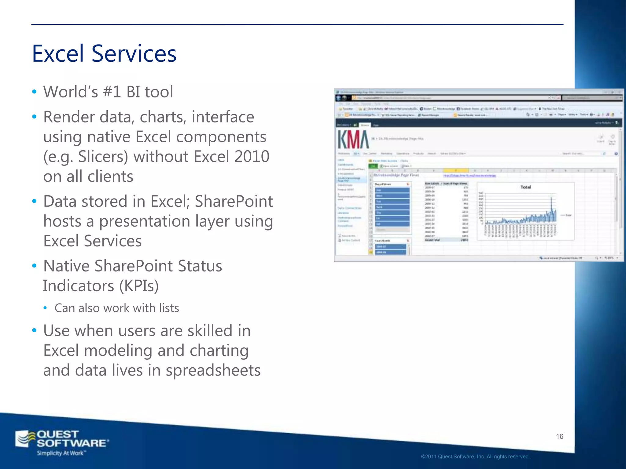 Excel Services
• World’s #1 BI tool
• Render data, charts, interface
  using native Excel components
  (e.g. Slicers) without Excel 2010
  on all clients
• Data stored in Excel; SharePoint
  hosts a presentation layer using
  Excel Services
• Native SharePoint Status
  Indicators (KPIs)
 • Can also work with lists
• Use when users are skilled in
  Excel modeling and charting
  and data lives in spreadsheets


                                                                                         16

                                      ©2011 Quest Software, Inc. All rights reserved..
 
