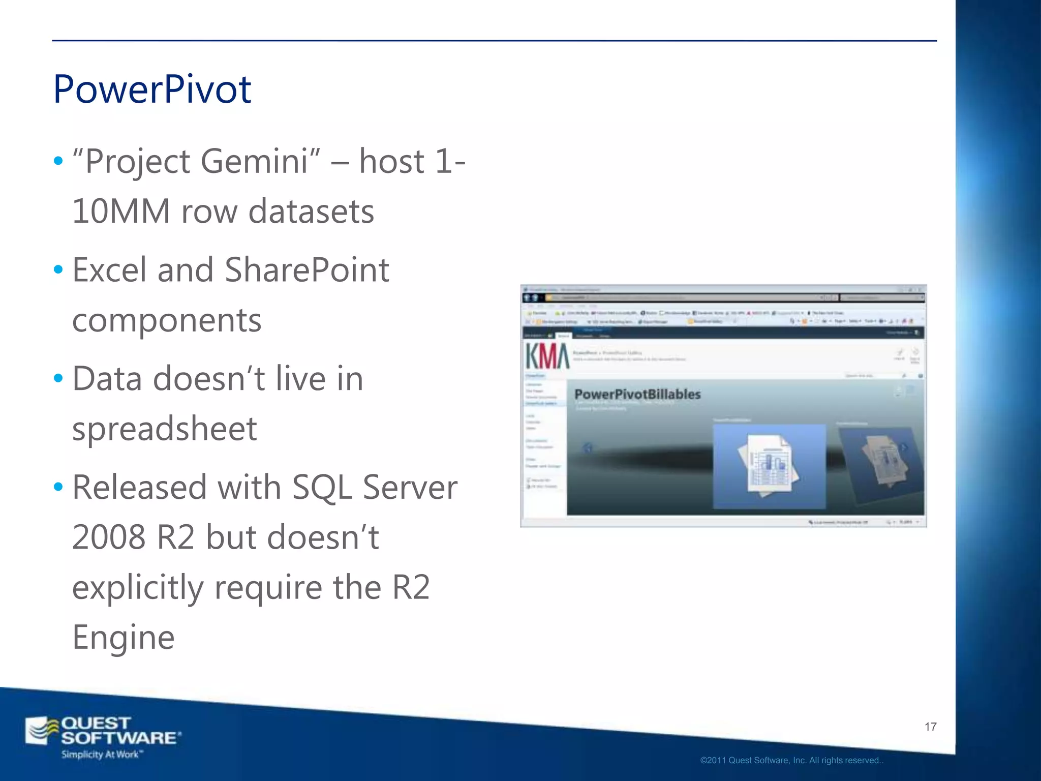 PowerPivot
• “Project Gemini” – host 1-
  10MM row datasets
• Excel and SharePoint
  components
• Data doesn’t live in
  spreadsheet
• Released with SQL Server
  2008 R2 but doesn’t
  explicitly require the R2
  Engine

                                                                                  17

                               ©2011 Quest Software, Inc. All rights reserved..
 
