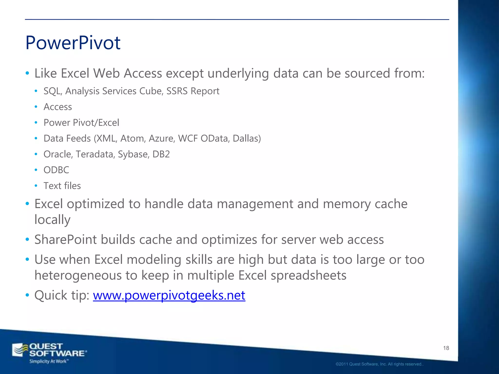 PowerPivot
• Like Excel Web Access except underlying data can be sourced from:
 • SQL, Analysis Services Cube, SSRS Report
 • Access
 • Power Pivot/Excel
 • Data Feeds (XML, Atom, Azure, WCF OData, Dallas)
 • Oracle, Teradata, Sybase, DB2
 • ODBC
 • Text files
• Excel optimized to handle data management and memory cache
  locally
• SharePoint builds cache and optimizes for server web access
• Use when Excel modeling skills are high but data is too large or too
  heterogeneous to keep in multiple Excel spreadsheets
• Quick tip: www.powerpivotgeeks.net


                                                                                                         18

                                                      ©2011 Quest Software, Inc. All rights reserved..
 