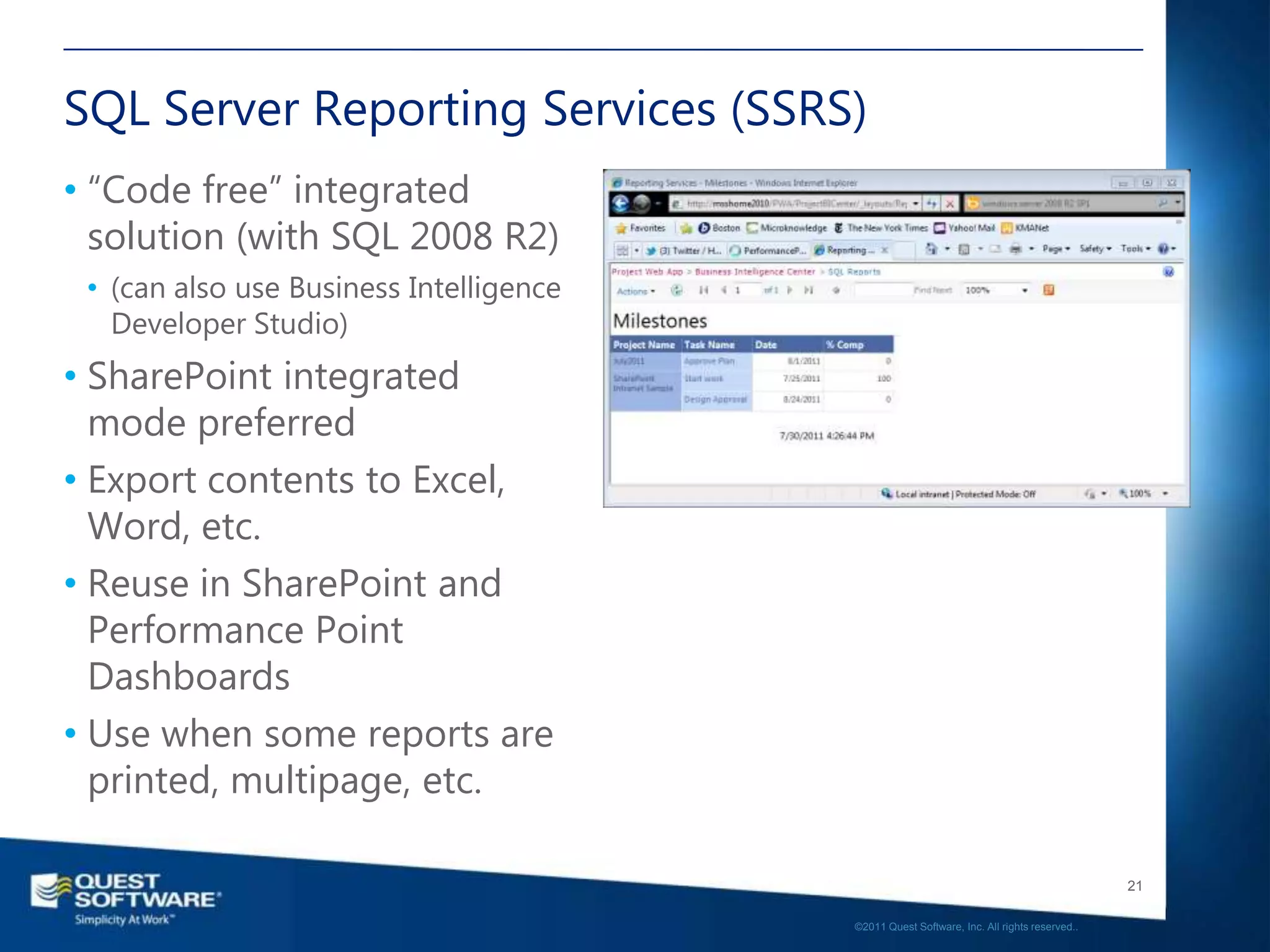 SQL Server Reporting Services (SSRS)
• “Code free” integrated
  solution (with SQL 2008 R2)
 • (can also use Business Intelligence
   Developer Studio)
• SharePoint integrated
  mode preferred
• Export contents to Excel,
  Word, etc.
• Reuse in SharePoint and
  Performance Point
  Dashboards
• Use when some reports are
  printed, multipage, etc.

                                                                                            21

                                         ©2011 Quest Software, Inc. All rights reserved..
 
