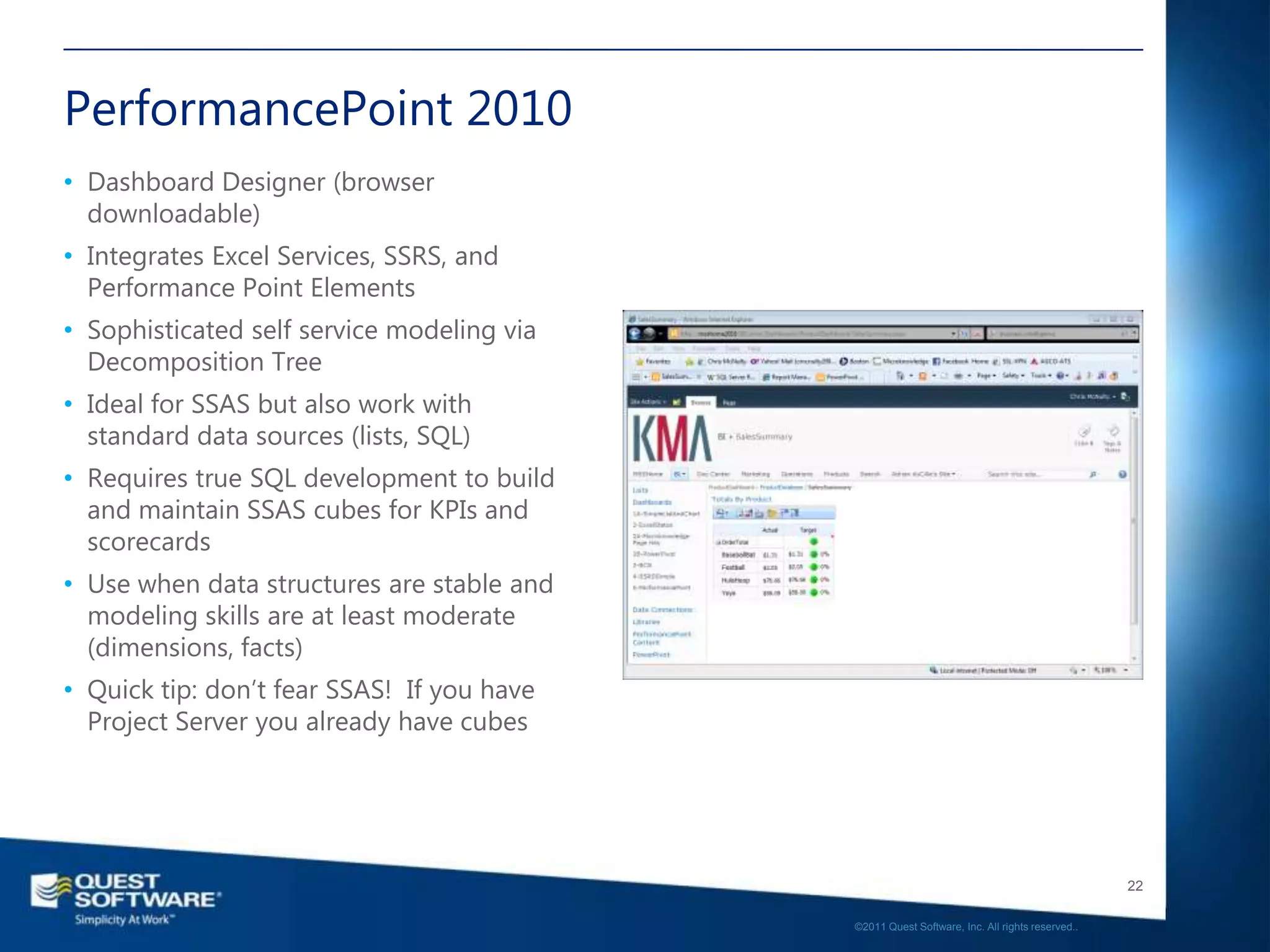 PerformancePoint 2010
• Dashboard Designer (browser
  downloadable)
• Integrates Excel Services, SSRS, and
  Performance Point Elements
• Sophisticated self service modeling via
  Decomposition Tree
• Ideal for SSAS but also work with
  standard data sources (lists, SQL)
• Requires true SQL development to build
  and maintain SSAS cubes for KPIs and
  scorecards
• Use when data structures are stable and
  modeling skills are at least moderate
  (dimensions, facts)
• Quick tip: don’t fear SSAS! If you have
  Project Server you already have cubes




                                                                                               22

                                            ©2011 Quest Software, Inc. All rights reserved..
 