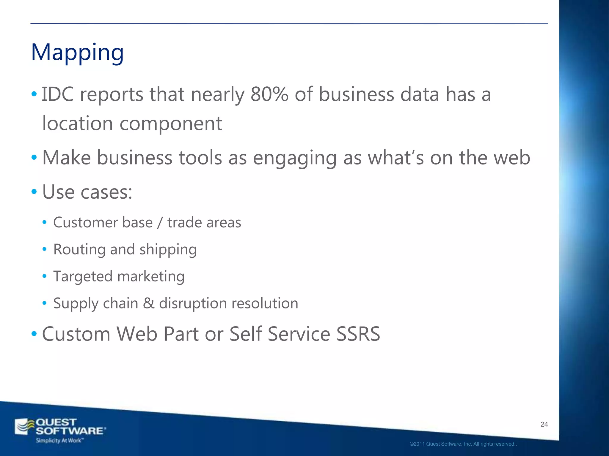 Mapping
• IDC reports that nearly 80% of business data has a
  location component
• Make business tools as engaging as what’s on the web
• Use cases:
 • Customer base / trade areas
 • Routing and shipping
 • Targeted marketing
 • Supply chain & disruption resolution

• Custom Web Part or Self Service SSRS



                                                                                             24

                                          ©2011 Quest Software, Inc. All rights reserved..
 