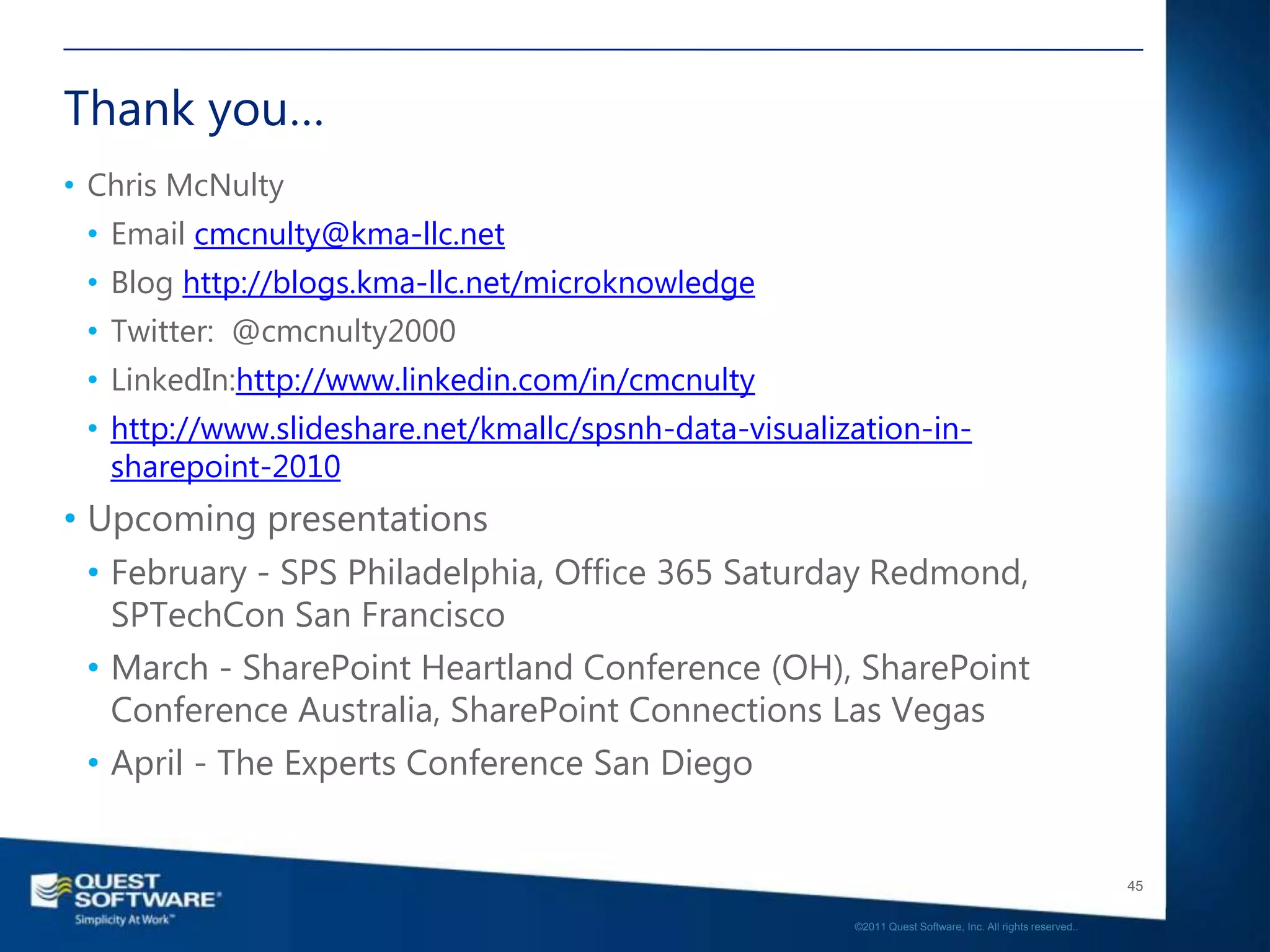 Thank you…
• Chris McNulty
 • Email cmcnulty@kma-llc.net
 • Blog http://blogs.kma-llc.net/microknowledge
 • Twitter: @cmcnulty2000
 • LinkedIn:http://www.linkedin.com/in/cmcnulty
 • http://www.slideshare.net/kmallc/spsnh-data-visualization-in-
   sharepoint-2010
• Upcoming presentations
  • February - SPS Philadelphia, Office 365 Saturday Redmond,
    SPTechCon San Francisco
  • March - SharePoint Heartland Conference (OH), SharePoint
    Conference Australia, SharePoint Connections Las Vegas
  • April - The Experts Conference San Diego


                                                                                                          45

                                                       ©2011 Quest Software, Inc. All rights reserved..
 