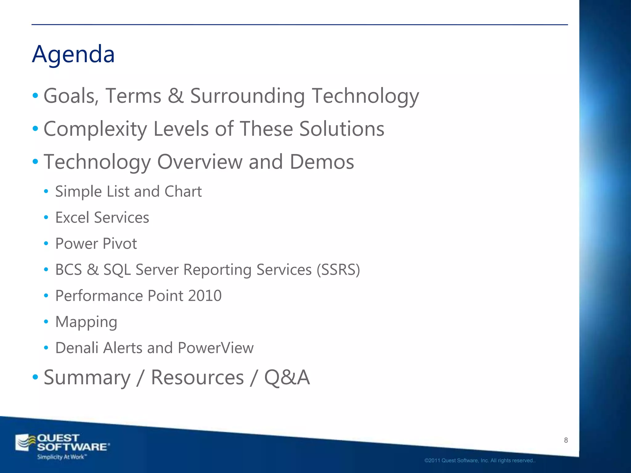 Agenda
• Goals, Terms & Surrounding Technology
• Complexity Levels of These Solutions
• Technology Overview and Demos
 • Simple List and Chart
 • Excel Services
 • Power Pivot
 • BCS & SQL Server Reporting Services (SSRS)
 • Performance Point 2010
 • Mapping
 • Denali Alerts and PowerView
• Summary / Resources / Q&A

                                                                                                   8

                                                ©2011 Quest Software, Inc. All rights reserved..
 