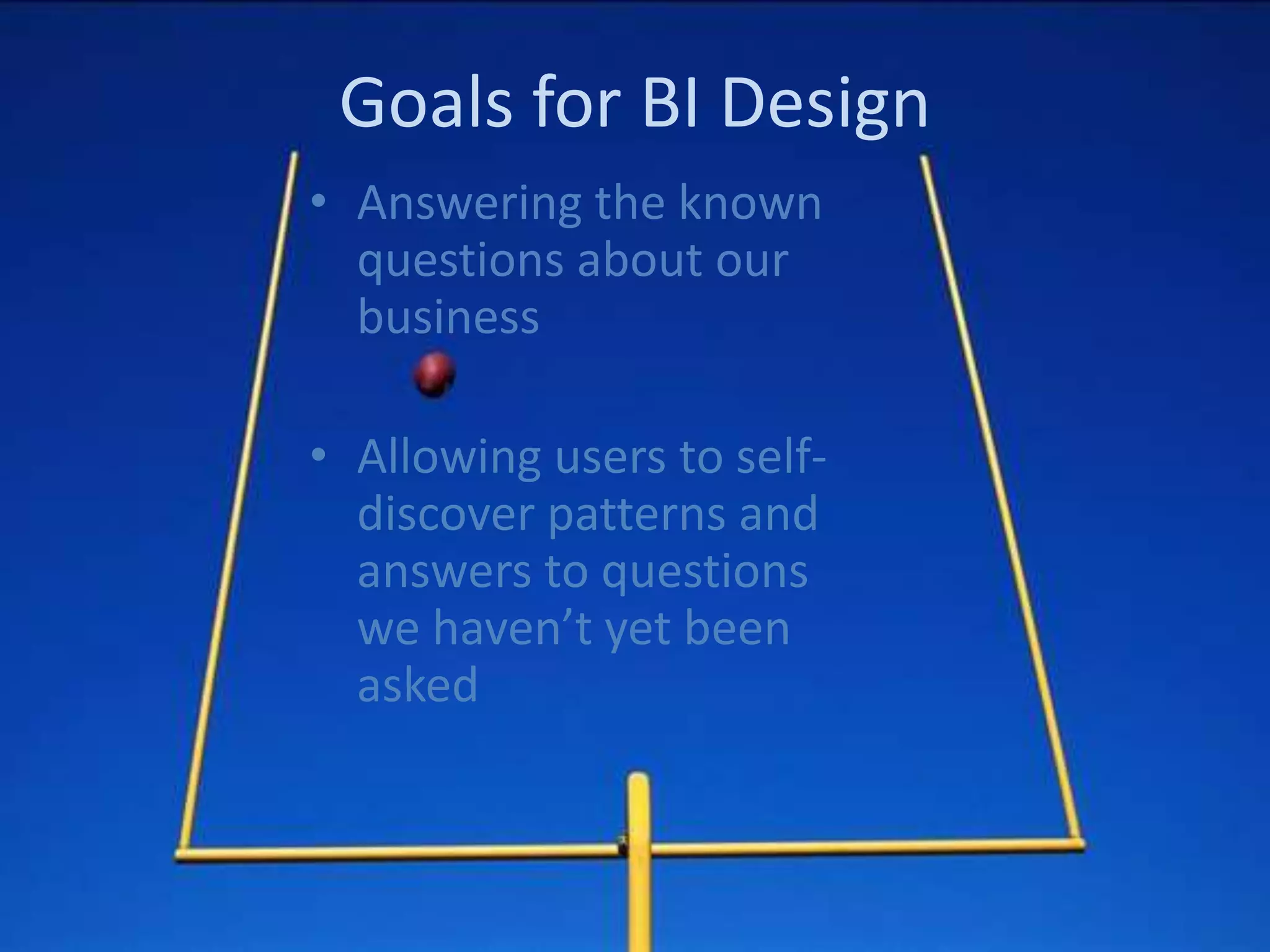 Goals for BI Design
• Answering the known
  questions about our
  business

• Allowing users to self-
  discover patterns and
  answers to questions
  we haven’t yet been
  asked
 