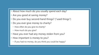 • About how much do you usually spend each day?
• Are you good at saving money?
• Do you ever buy second-hand things? ("used things")
• Do you ever give money to charity?
• How often do you give to charity?
• How much do you give?
• Have you ever had any money stolen from you?
• How important is money to you?
• If you had no money, do you think you could be happy?
 
