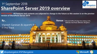 1@spsbangalore #SPSBangalore
1st September 2018
SharePoint Server 2019 overview
DISCLAIMER: All features and contents are subjected to change in the future as this session is on the preview
version of SharePoint Server 2019
By , Venue : Microsoft Office,Prestige Ferns Galaxy, 6/18,
Bellandur Gate Road, Bellandur, Bengaluru .
Vignesh Ganesan & Jayanthi P
IT Pro Track
 