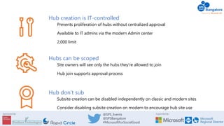 Supported By:Sponsored By: @SPS_Events
@SPSBangalore
#MicrosoftForSocialGood
Hub creation is IT-controlled
Prevents proliferation of hubs without centralized approval
Available to IT admins via the modern Admin center
2,000 limit
Hubs can be scoped
Site owners will see only the hubs they’re allowed to join
Hub join supports approval process
Hub don’t sub
Subsite creation can be disabled independently on classic and modern sites
Consider disabling subsite creation on modern to encourage hub site use
 