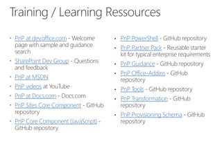 Training / Learning Ressources
 PnP at dev.office.com - Welcome
page with sample and guidance
search
 SharePoint Dev Group - Questions
and feedback
 PnP at MSDN
 PnP videos at YouTube
 PnP at Docs.com - Docs.com
 PnP Sites Core Component - GitHub
repository
 PnP Core Component (JavaScript) -
GitHub repository
• PnP PowerShell - GitHub repository
• PnP Partner Pack - Reusable starter
kit for typical enterprise requirements
• PnP Guidance - GitHub repository
• PnP Office-Addins - GitHub
repository
• PnP Tools - GitHub repository
• PnP Transformation - GitHub
repository
• PnP Provisioning Schema - GitHub
repository
 