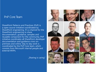 SharePoint Patterns and Practices (PnP) is
a open source initiative coordinated by
SharePoint engineering. It's a channel for the
SharePoint engineering to share
documentation, guidance, samples and
reusable component for the community. PnP
initiative coordinates all SharePoint developer
documentation and guidance cross on-
premises and online. Day to day work is
coordinated by the PnP Core team, which
consists from Microsoft internal people and
external MVPs.
„Sharing is caring“
 