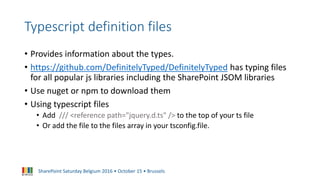 SharePoint Saturday Belgium 2016 • October 15 • Brussels
Typescript definition files
• Provides information about the types.
• https://github.com/DefinitelyTyped/DefinitelyTyped has typing files
for all popular js libraries including the SharePoint JSOM libraries
• Use nuget or npm to download them
• Using typescript files
• Add /// <reference path="jquery.d.ts" /> to the top of your ts file
• Or add the file to the files array in your tsconfig.file.
 