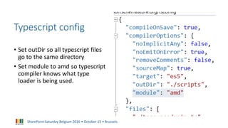 SharePoint Saturday Belgium 2016 • October 15 • Brussels
Typescript config
• Set outDir so all typescript files
go to the same directory
• Set module to amd so typescript
compiler knows what type
loader is being used.
 