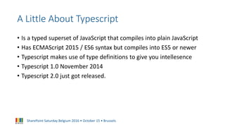 SharePoint Saturday Belgium 2016 • October 15 • Brussels
A Little About Typescript
• Is a typed superset of JavaScript that compiles into plain JavaScript
• Has ECMAScript 2015 / ES6 syntax but compiles into ES5 or newer
• Typescript makes use of type definitions to give you intellesence
• Typescript 1.0 November 2014
• Typescript 2.0 just got released.
 