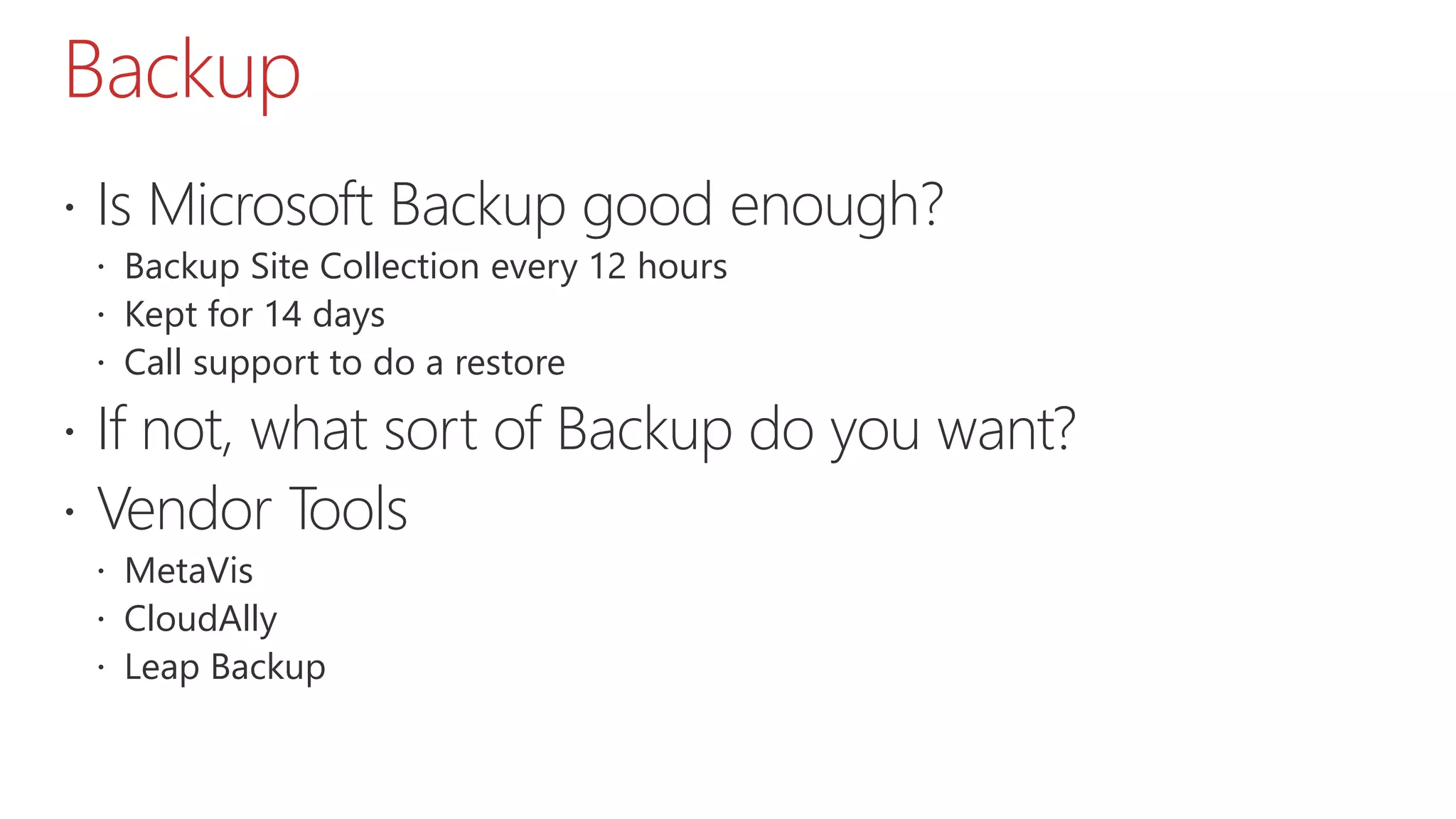Backup
 Is Microsoft Backup good enough?
 Backup Site Collection every 12 hours
 Kept for 14 days
 Call support to do a restore
 If not, what sort of Backup do you want?
 Vendor Tools
 MetaVis
 CloudAlly
 Leap Backup
 