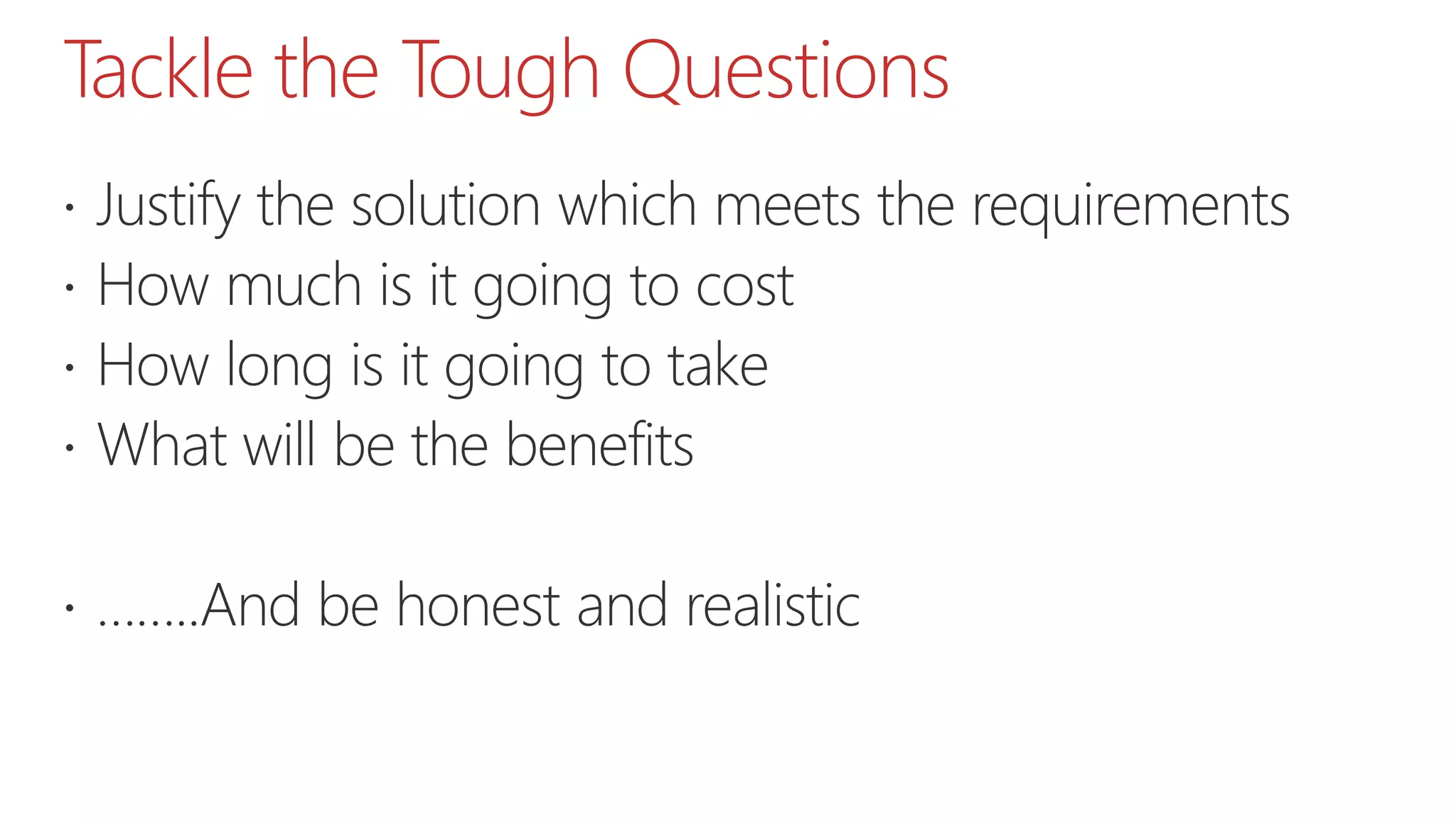 Tackle the Tough Questions
 Justify the solution which meets the requirements
 How much is it going to cost
 How long is it going to take
 What will be the benefits
 ……..And be honest and realistic
 