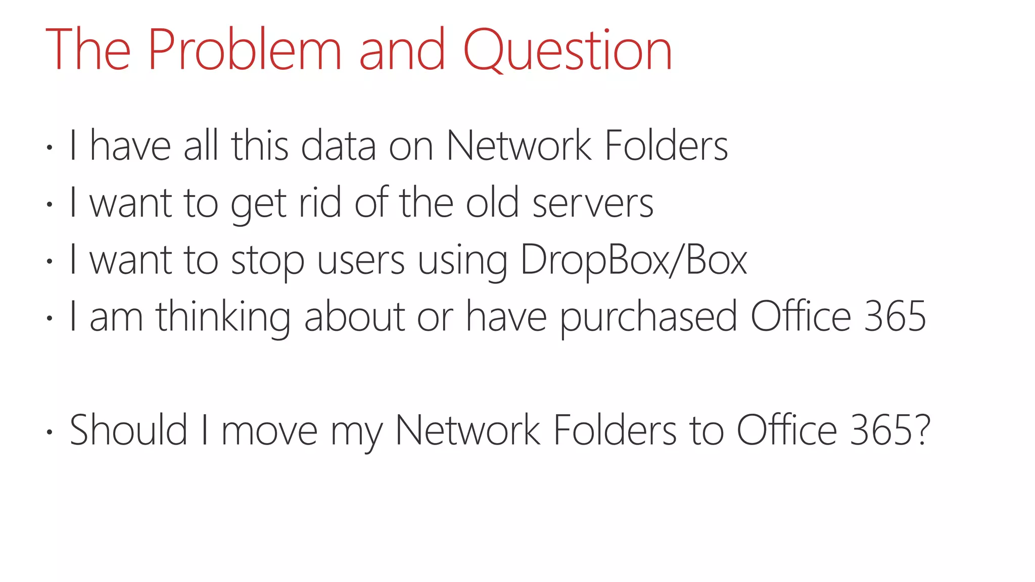 The Problem and Question
 I have all this data on Network Folders
 I want to get rid of the old servers
 I want to stop users using DropBox/Box
 I am thinking about or have purchased Office 365
 Should I move my Network Folders to Office 365?
 
