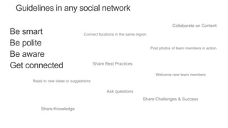Be smart
Be polite
Be aware
Get connected
Guidelines in any social network
Reply to new ideas or suggestions
Collaborate on Content
Share Best Practices
Connect locations in the same region
Ask questions
Welcome new team members
Share Challenges & Success
Post photos of team members in action
Share Knowledge
 