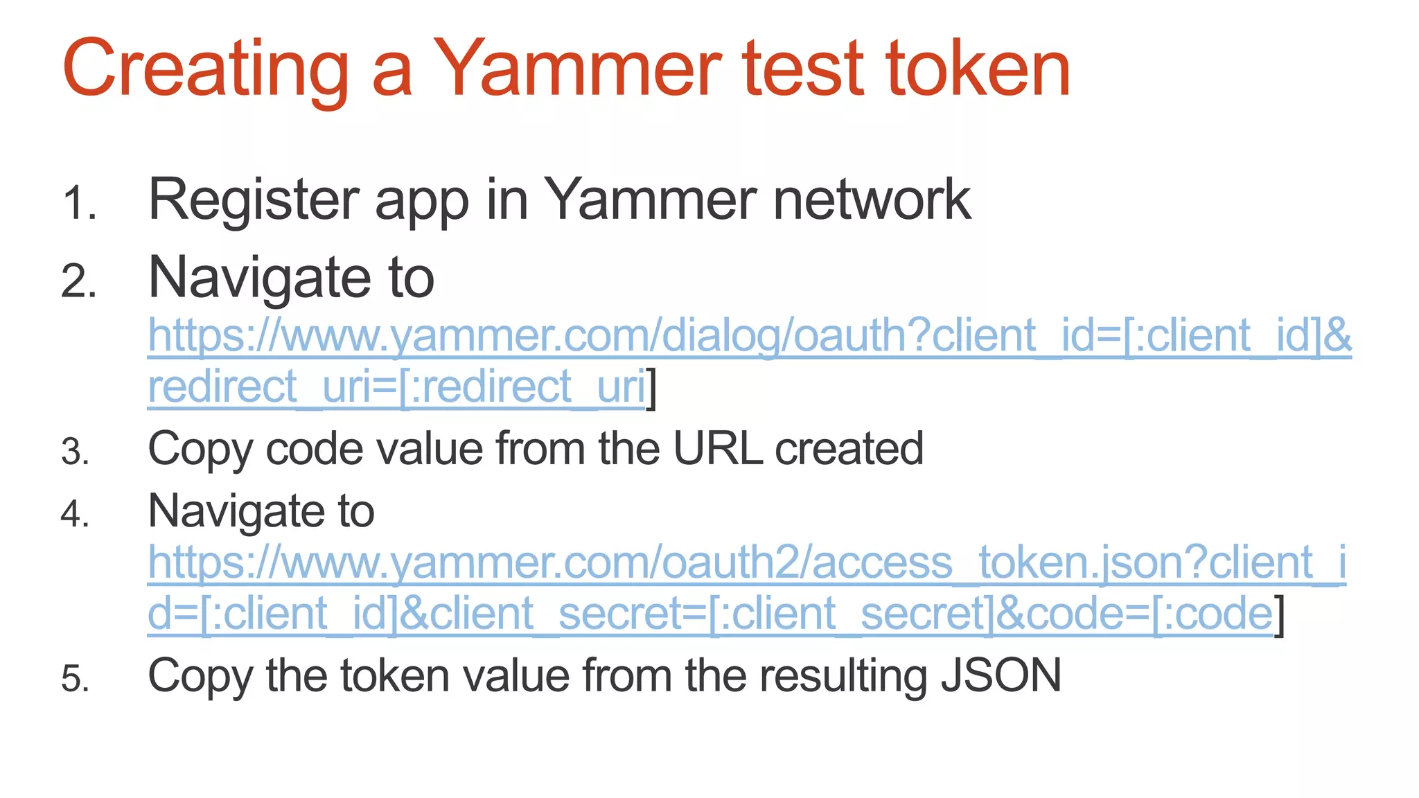 Creating a Yammer test token
https://www.yammer.com/dialog/oauth?client_id=[:client_id]&
redirect_uri=[:redirect_uri
https://www.yammer.com/oauth2/access_token.json?client_i
d=[:client_id]&client_secret=[:client_secret]&code=[:code
 