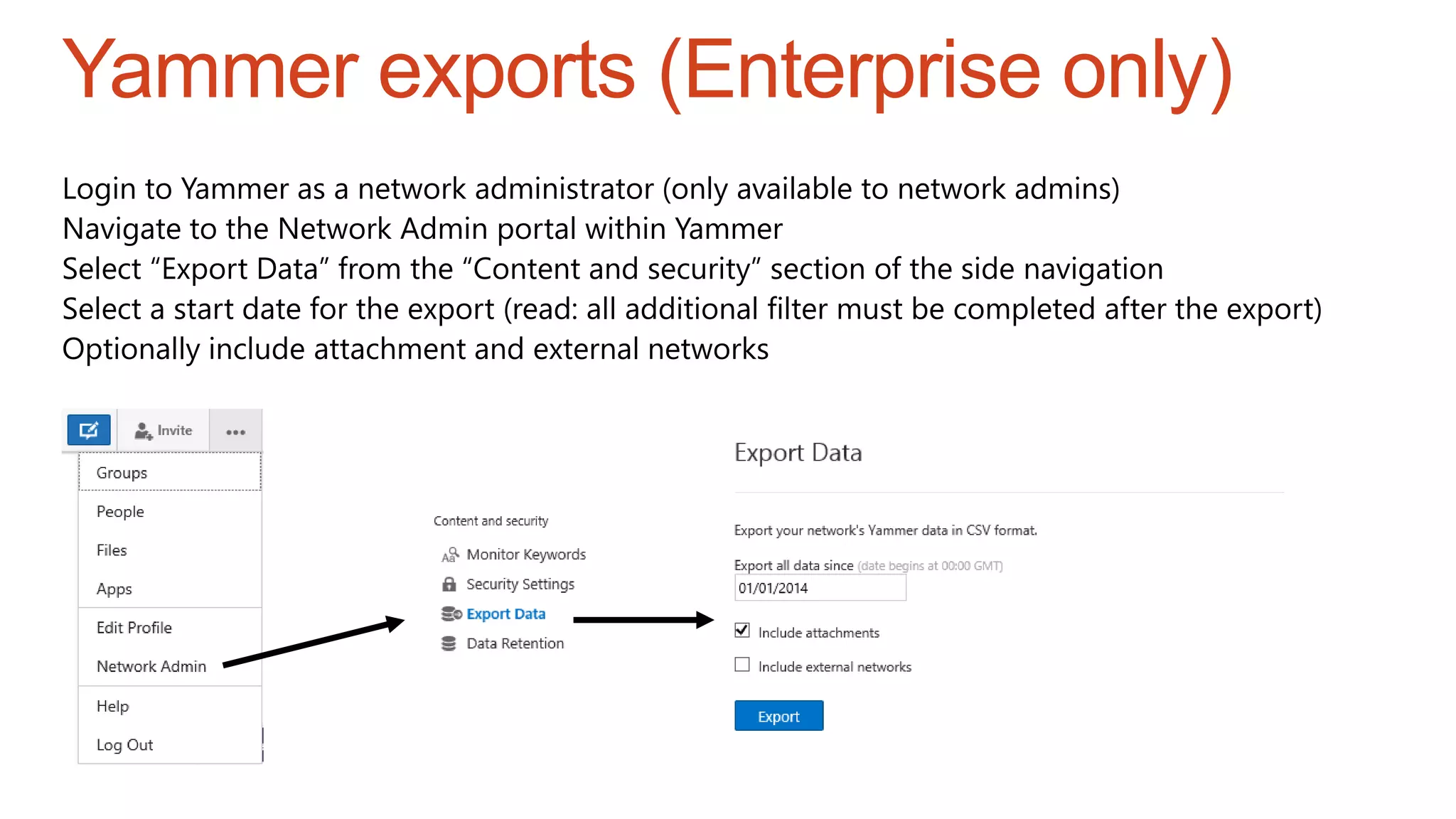 Login to Yammer as a network administrator (only available to network admins)
Navigate to the Network Admin portal within Yammer
Select “Export Data” from the “Content and security” section of the side navigation
Select a start date for the export (read: all additional filter must be completed after the export)
Optionally include attachment and external networks
Yammer exports (Enterprise only)
 