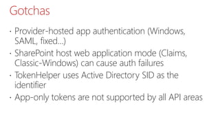 Gotchas
 Provider-hosted app authentication (Windows,
SAML, fixed…)
 SharePoint host web application mode (Claims,
Classic-Windows) can cause auth failures
 TokenHelper uses Active Directory SID as the
identifier
 App-only tokens are not supported by all API areas
 