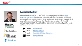 Maximilian Melcher
Maximilian Melcher (MCSE, MCPD) is a Managing Consultant for Alegri
International Services in Munich, Germany. Max is a specialist in SharePoint
technologies focused on search, social computing, web content management
and collaboration. Max has led SharePoint implementations for Dax 30
companies since 2009. Max’s free time is spent on twitter mostly with a good
coffee in his hands.
Twitter: @maxmelcher
Blog: http://melcher.it
Email: Maximilian.Melcher@alegri.eu
www: http://alegri.de
2
 