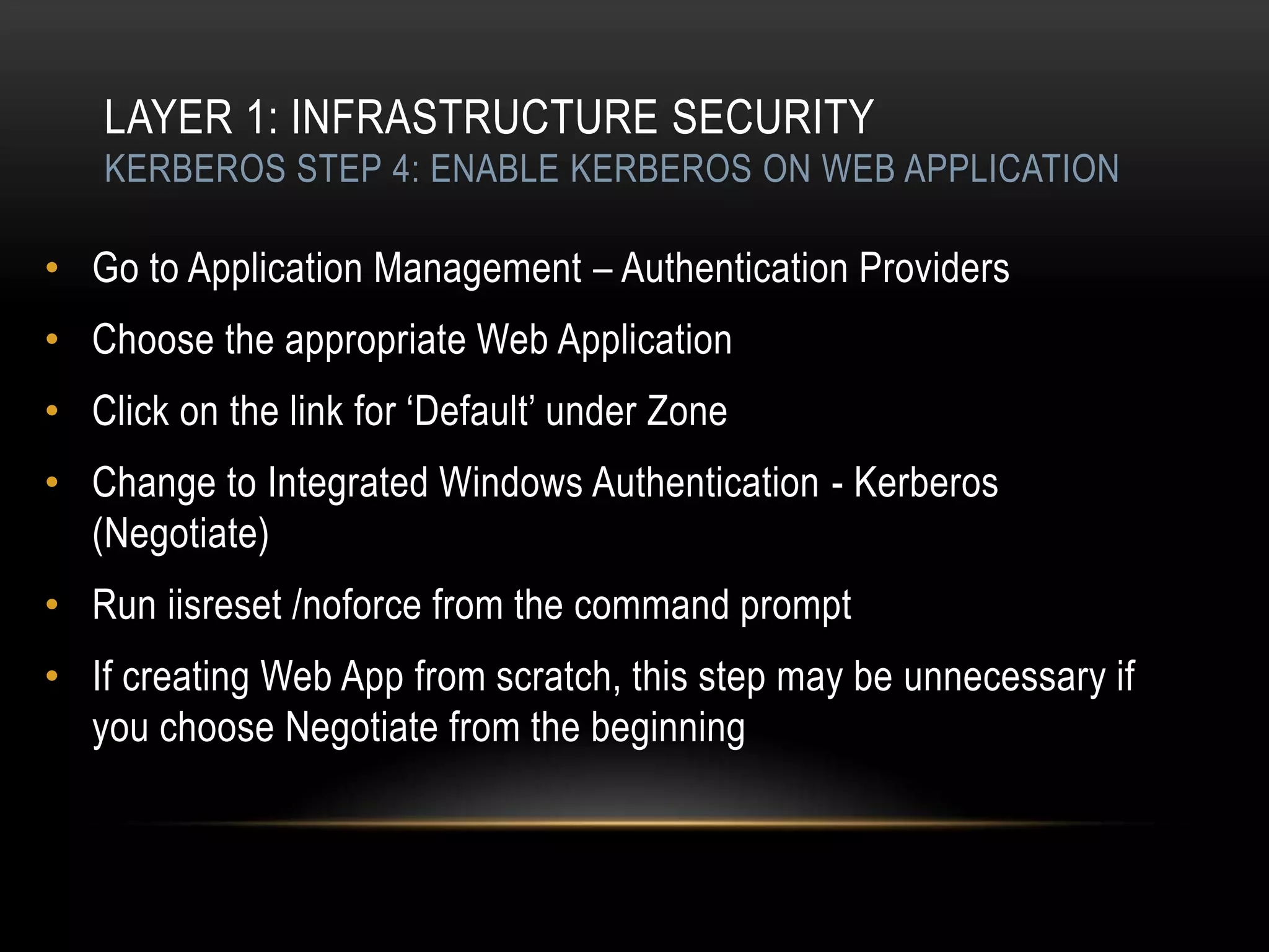 LAYER 1: INFRASTRUCTURE SECURITY
   KERBEROS STEP 4: ENABLE KERBEROS ON WEB APPLICATION

• Go to Application Management – Authentication Providers
• Choose the appropriate Web Application
• Click on the link for „Default‟ under Zone
• Change to Integrated Windows Authentication - Kerberos
  (Negotiate)
• Run iisreset /noforce from the command prompt
• If creating Web App from scratch, this step may be unnecessary if
  you choose Negotiate from the beginning
 