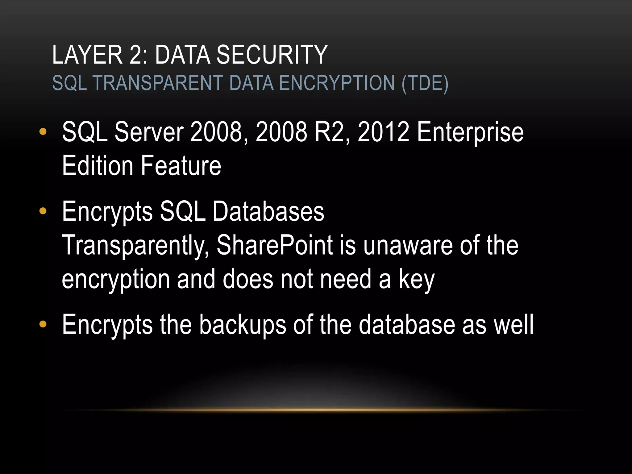 LAYER 2: DATA SECURITY
 SQL TRANSPARENT DATA ENCRYPTION (TDE)

• SQL Server 2008, 2008 R2, 2012 Enterprise
  Edition Feature
• Encrypts SQL Databases
  Transparently, SharePoint is unaware of the
  encryption and does not need a key
• Encrypts the backups of the database as well
 